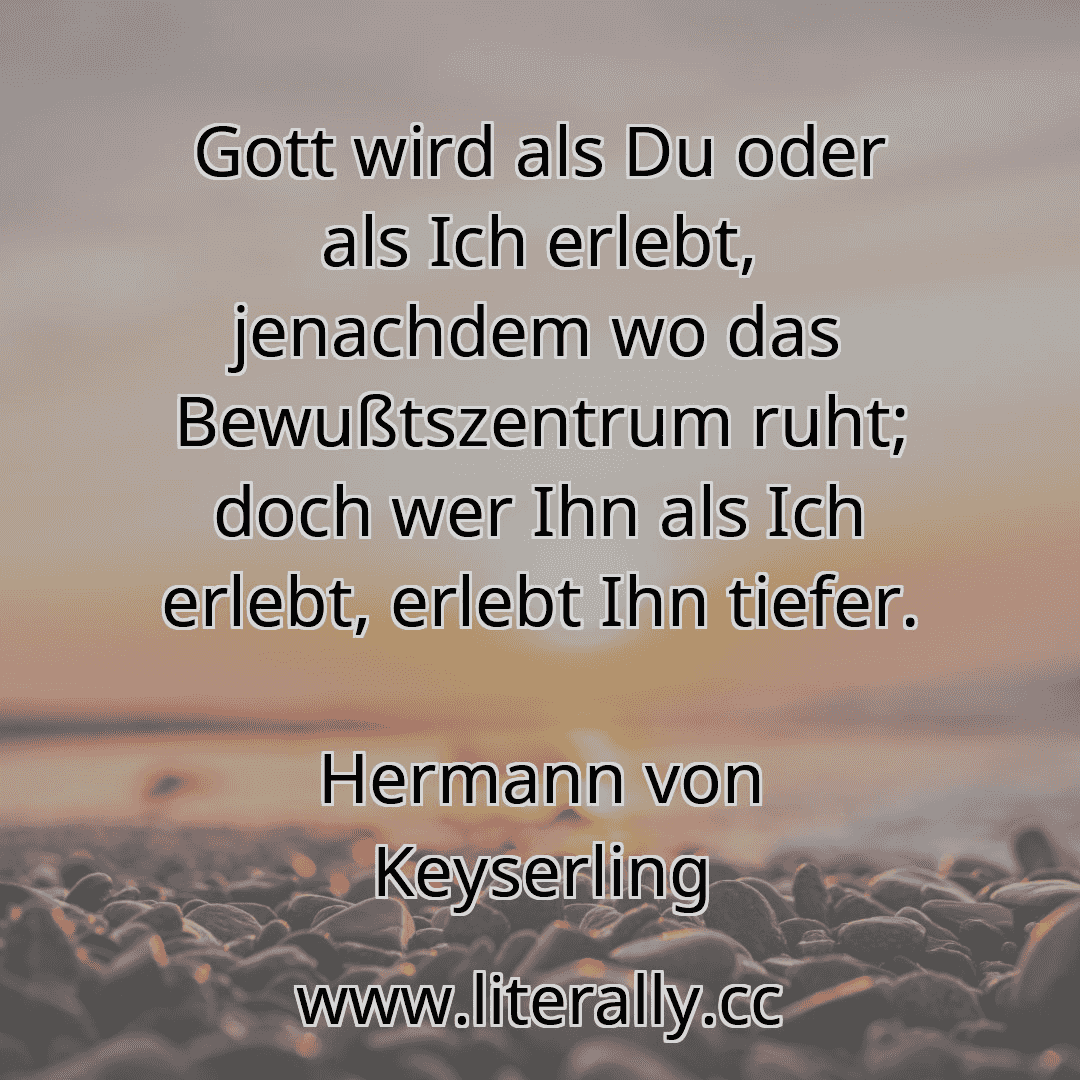 Gott wird als Du oder als Ich erlebt, jenachdem wo das Bewußtszentrum ruht; doch wer Ihn als Ich erlebt, erlebt Ihn tiefer.
Hermann von Keyserling

