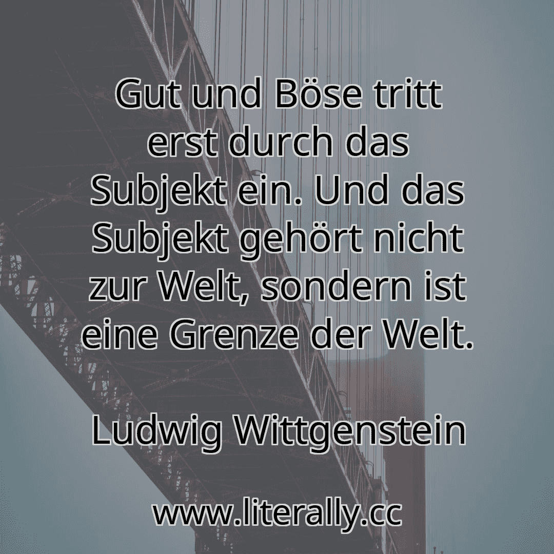 Gut und Böse tritt erst durch das Subjekt ein. Und das Subjekt gehört nicht zur Welt, sondern ist eine Grenze der Welt.
Ludwig Wittgenstein
