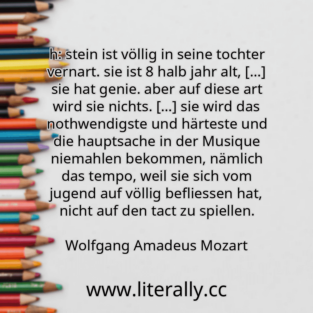 h: stein ist völlig in seine tochter vernart. sie ist 8 halb jahr alt, […] sie hat genie. aber auf diese art wird sie nichts. […] sie wird das nothwendigste und härteste und die hauptsache in der Musique niemahlen bekommen, nämlich das tempo, weil sie sich vom jugend auf völlig befliessen hat, nicht auf den tact zu spiellen.
Wolfgang Amadeus Mozart
