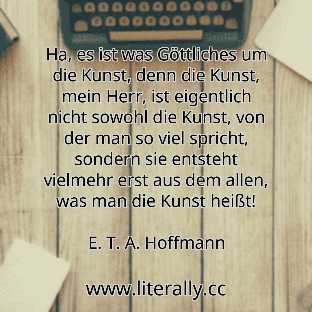 Ha, es ist was Göttliches um die Kunst, denn die Kunst, mein Herr, ist eigentlich nicht sowohl die Kunst, von der man so viel spricht, sondern sie entsteht vielmehr erst aus dem allen, was man die Kunst heißt!
E. T. A. Hoffmann

