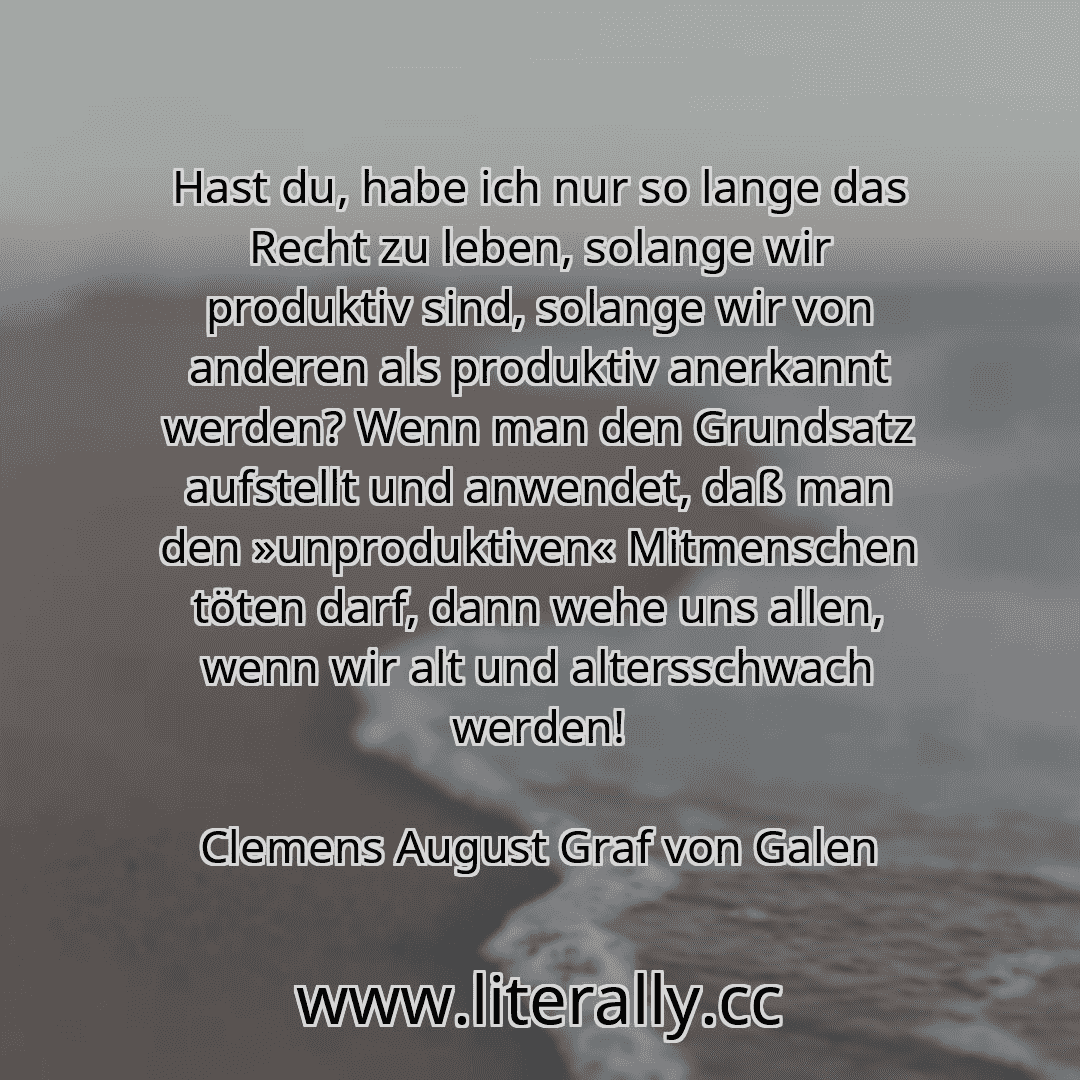 Hast du, habe ich nur so lange das Recht zu leben, solange wir produktiv sind, solange wir von anderen als produktiv anerkannt werden? Wenn man den Grundsatz aufstellt und anwendet, daß man den »unproduktiven« Mitmenschen töten darf, dann wehe uns allen, wenn wir alt und altersschwach werden!
Clemens August Graf von Galen
