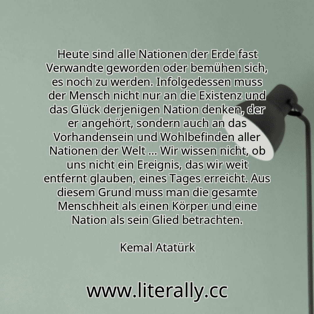 Heute sind alle Nationen der Erde fast Verwandte geworden oder bemühen sich, es noch zu werden. Infolgedessen muss der Mensch nicht nur an die Existenz und das Glück derjenigen Nation denken, der er angehört, sondern auch an das Vorhandensein und Wohlbefinden aller Nationen der Welt … Wir wissen nicht, ob uns nicht ein Ereignis, das wir weit entfernt glauben, eines Tages erreicht. Aus diesem Grund... Heute sind alle Nationen der Erde fast Verwandte geworden oder bemühen sich, es noch zu werden. Infolgedessen muss der Mensch nicht nur an die Existenz und das Glück derjenigen Nation denken, der er angehört, sondern auch an das Vorhandensein und Wohlbefinden aller Nationen der Welt … Wir wissen nicht, ob uns nicht ein Ereignis, das wir weit entfernt glauben, eines Tages erreicht. Aus diesem Grund...