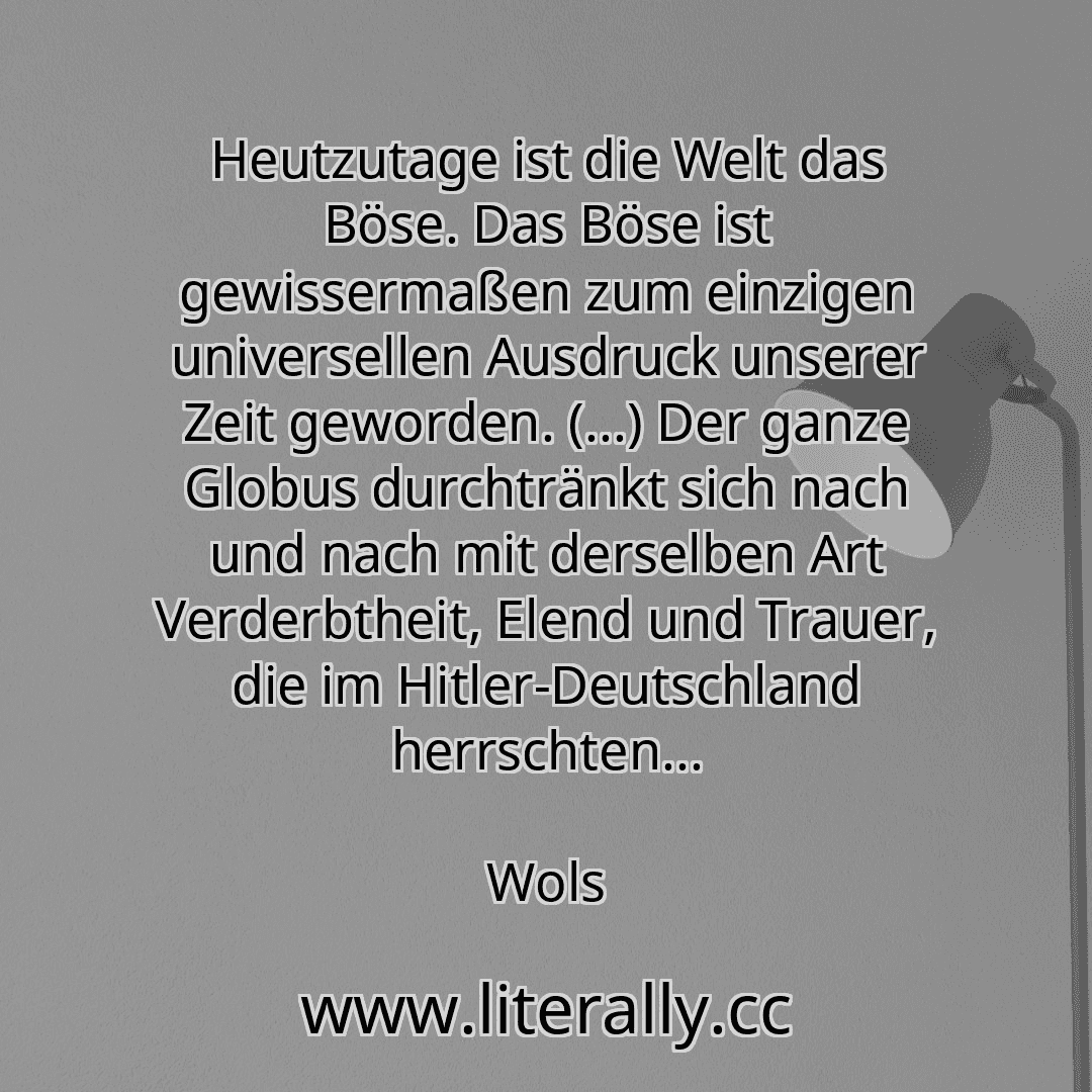Heutzutage ist die Welt das Böse. Das Böse ist gewissermaßen zum einzigen universellen Ausdruck unserer Zeit geworden. (...) Der ganze Globus durchtränkt sich nach und nach mit derselben Art Verderbtheit, Elend und Trauer, die im Hitler-Deutschland herrschten...
Wols
