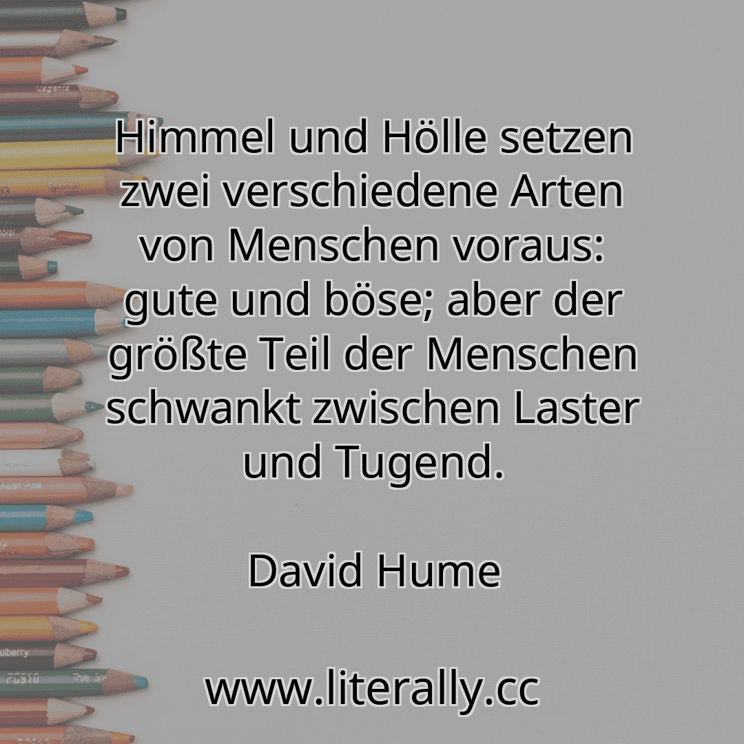 Himmel und Hölle setzen zwei verschiedene Arten von Menschen voraus: gute und böse; aber der größte Teil der Menschen schwankt zwischen Laster und Tugend.
David Hume
