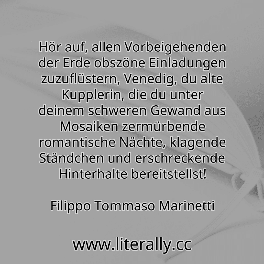 Hör auf, allen Vorbeigehenden der Erde obszöne Einladungen zuzuflüstern, Venedig, du alte Kupplerin, die du unter deinem schweren Gewand aus Mosaiken zermürbende romantische Nächte, klagende Ständchen und erschreckende Hinterhalte bereitstellst!
Filippo Tommaso Marinetti
