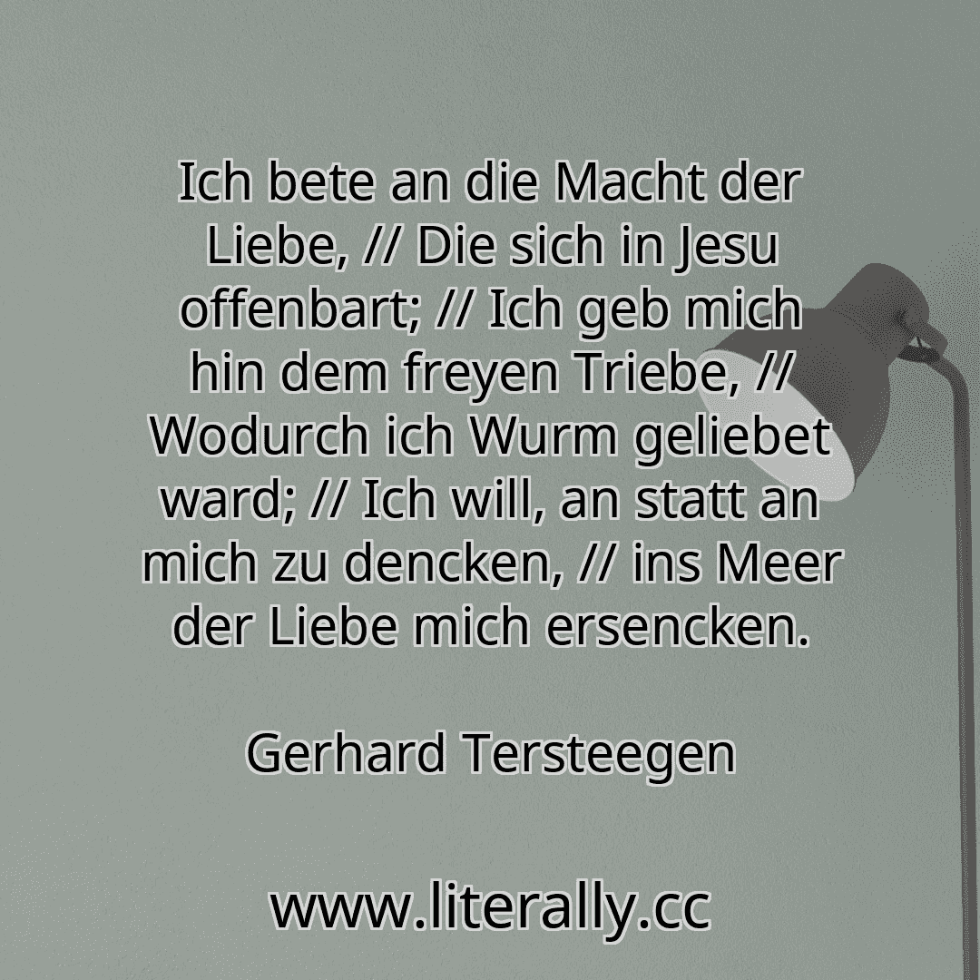 Ich bete an die Macht der Liebe, // Die sich in Jesu offenbart; // Ich geb mich hin dem freyen Triebe, // Wodurch ich Wurm geliebet ward; // Ich will, an statt an mich zu dencken, // ins Meer der Liebe mich ersencken.
Gerhard Tersteegen
