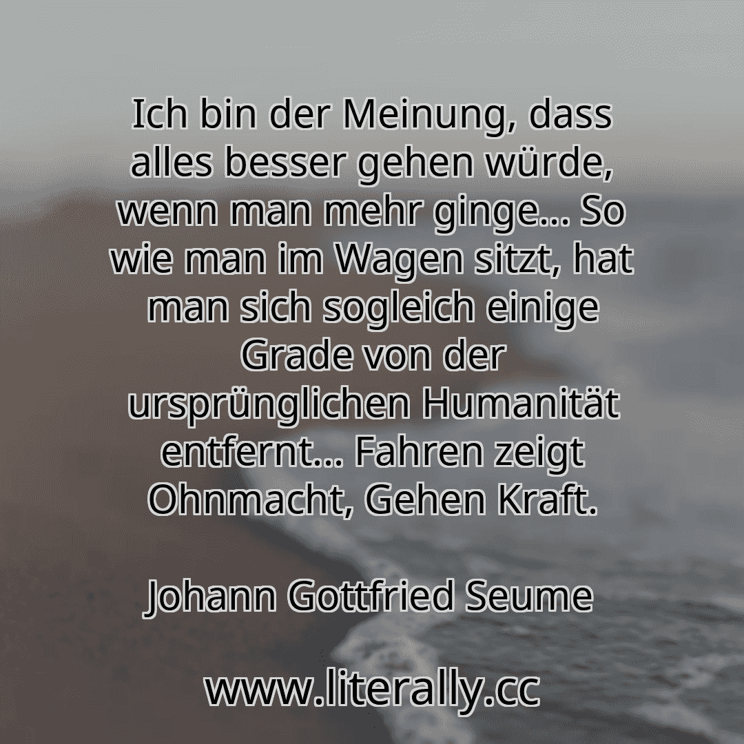 Ich bin der Meinung, dass alles besser gehen würde, wenn man mehr ginge... So wie man im Wagen sitzt, hat man sich sogleich einige Grade von der ursprünglichen Humanität entfernt... Fahren zeigt Ohnmacht, Gehen Kraft.
Johann Gottfried Seume
