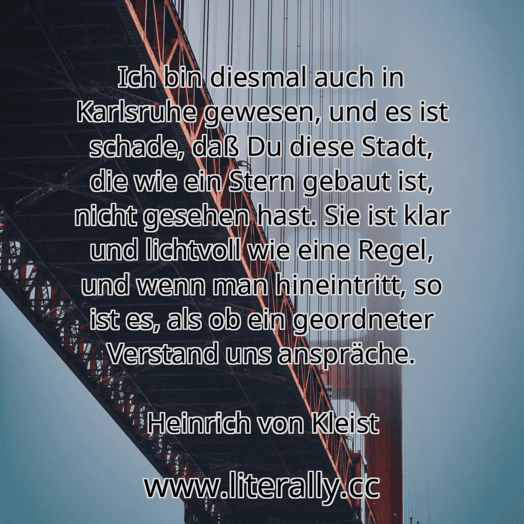 Ich bin diesmal auch in Karlsruhe gewesen, und es ist schade, daß Du diese Stadt, die wie ein Stern gebaut ist, nicht gesehen hast. Sie ist klar und lichtvoll wie eine Regel, und wenn man hineintritt, so ist es, als ob ein geordneter Verstand uns anspräche.
Heinrich von Kleist
Ich bin diesmal auch in Karlsruhe gewesen, und es ist schade, daß Du diese Stadt, die wie ein Stern gebaut ist, nicht gesehen hast. Sie ist klar und lichtvoll wie eine Regel, und wenn man hineintritt, so ist es, als ob ein geordneter Verstand uns anspräche.
Heinrich von Kleist
