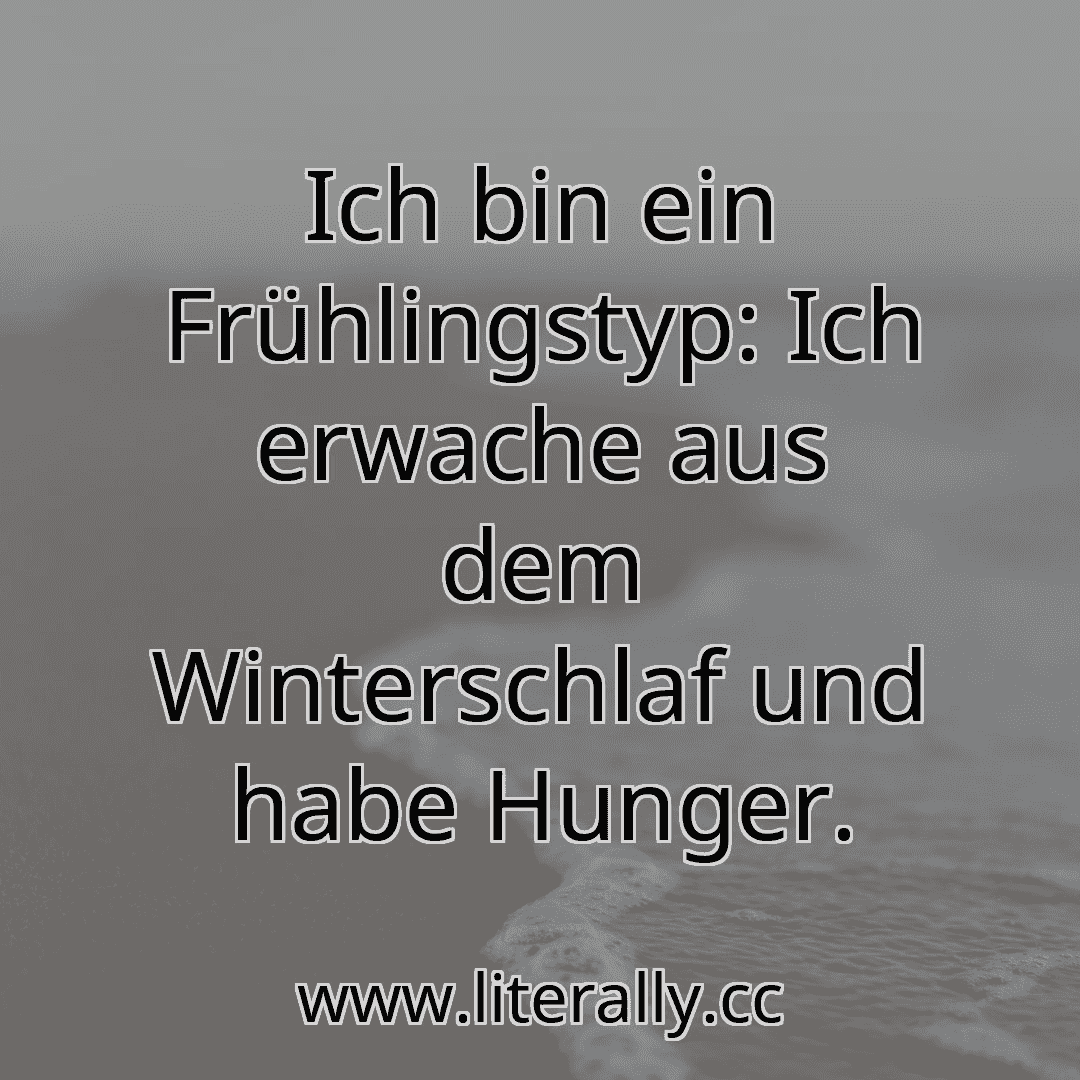 Ich bin ein Frühlingstyp: Ich erwache aus dem Winterschlaf und habe Hunger.
