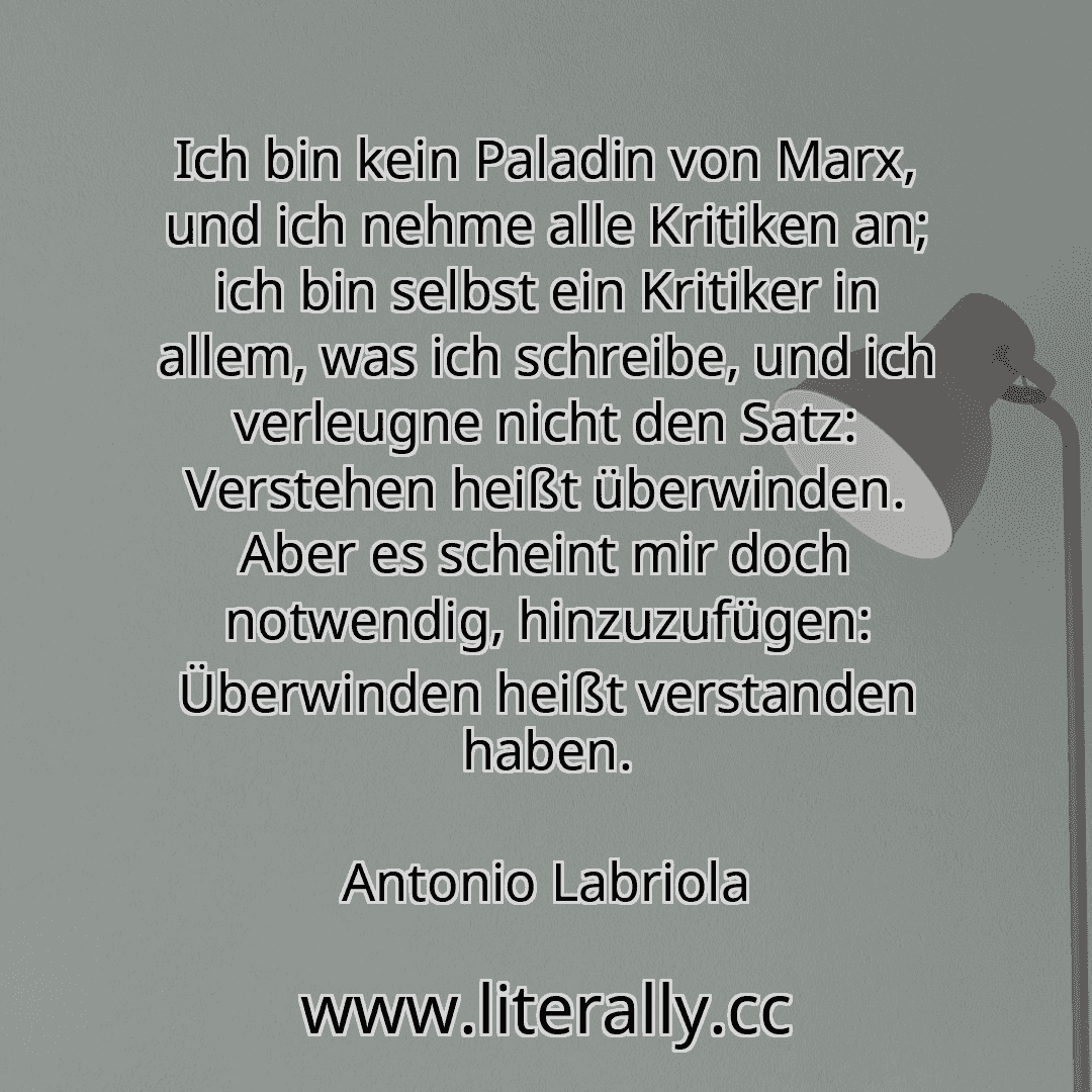 Ich bin kein Paladin von Marx, und ich nehme alle Kritiken an; ich bin selbst ein Kritiker in allem, was ich schreibe, und ich verleugne nicht den Satz: Verstehen heißt überwinden. Aber es scheint mir doch notwendig, hinzuzufügen: Überwinden heißt verstanden haben.
Antonio Labriola

