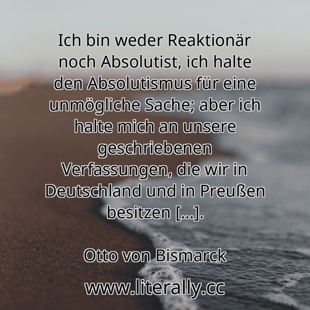 Ich bin weder Reaktionär noch Absolutist, ich halte den Absolutismus für eine unmögliche Sache; aber ich halte mich an unsere geschriebenen Verfassungen, die wir in Deutschland und in Preußen besitzen [...].
Otto von Bismarck
