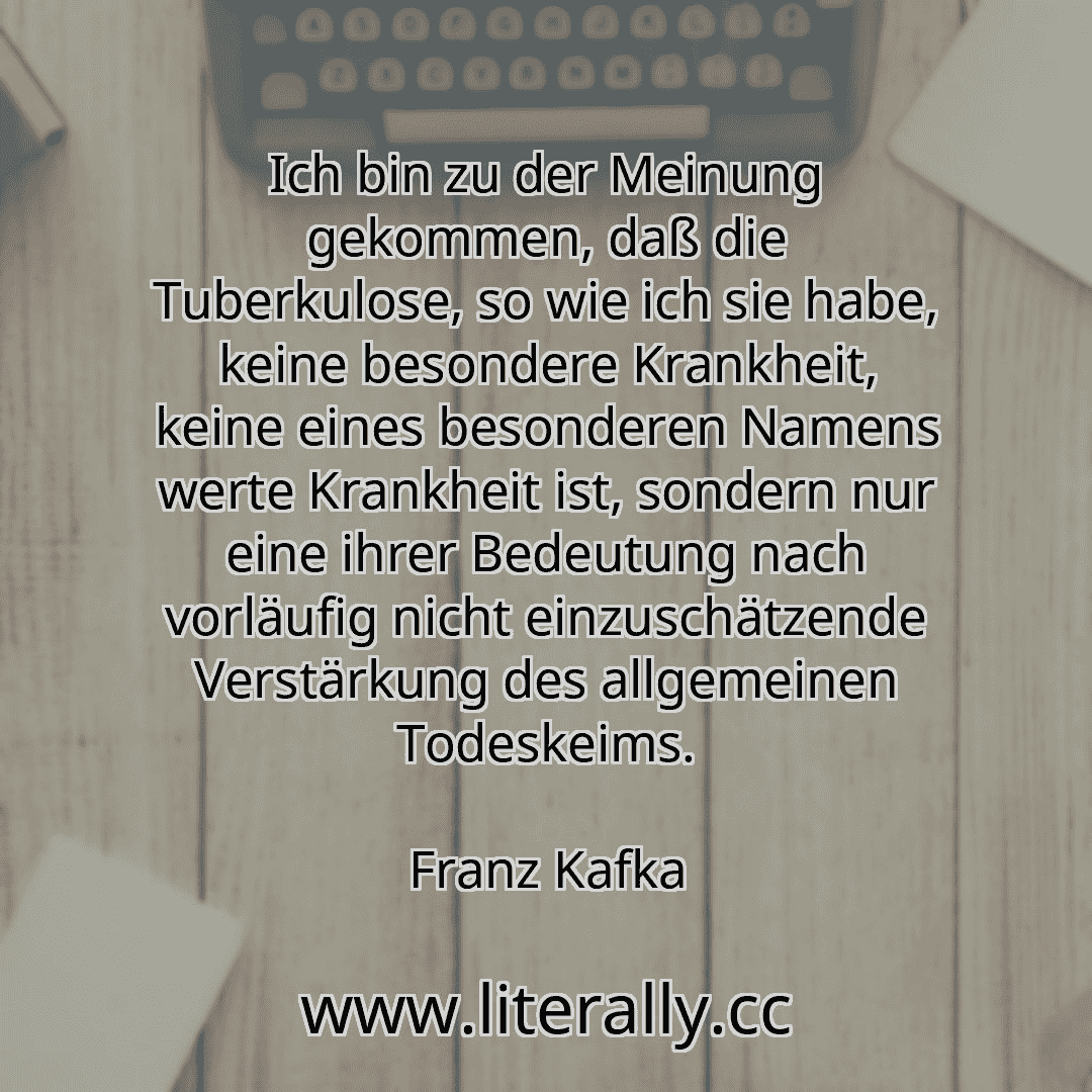 Ich bin zu der Meinung gekommen, daß die Tuberkulose, so wie ich sie habe, keine besondere Krankheit, keine eines besonderen Namens werte Krankheit ist, sondern nur eine ihrer Bedeutung nach vorläufig nicht einzuschätzende Verstärkung des allgemeinen Todeskeims.
Franz Kafka
