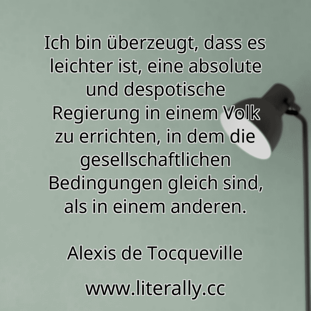 Ich bin überzeugt, dass es leichter ist, eine absolute und despotische Regierung in einem Volk zu errichten, in dem die gesellschaftlichen Bedingungen gleich sind, als in einem anderen.
Alexis de Tocqueville
