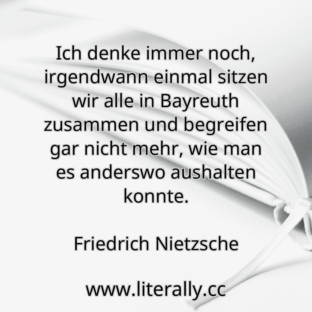 Ich denke immer noch, irgendwann einmal sitzen wir alle in Bayreuth zusammen und begreifen gar nicht mehr, wie man es anderswo aushalten konnte.
Friedrich Nietzsche
