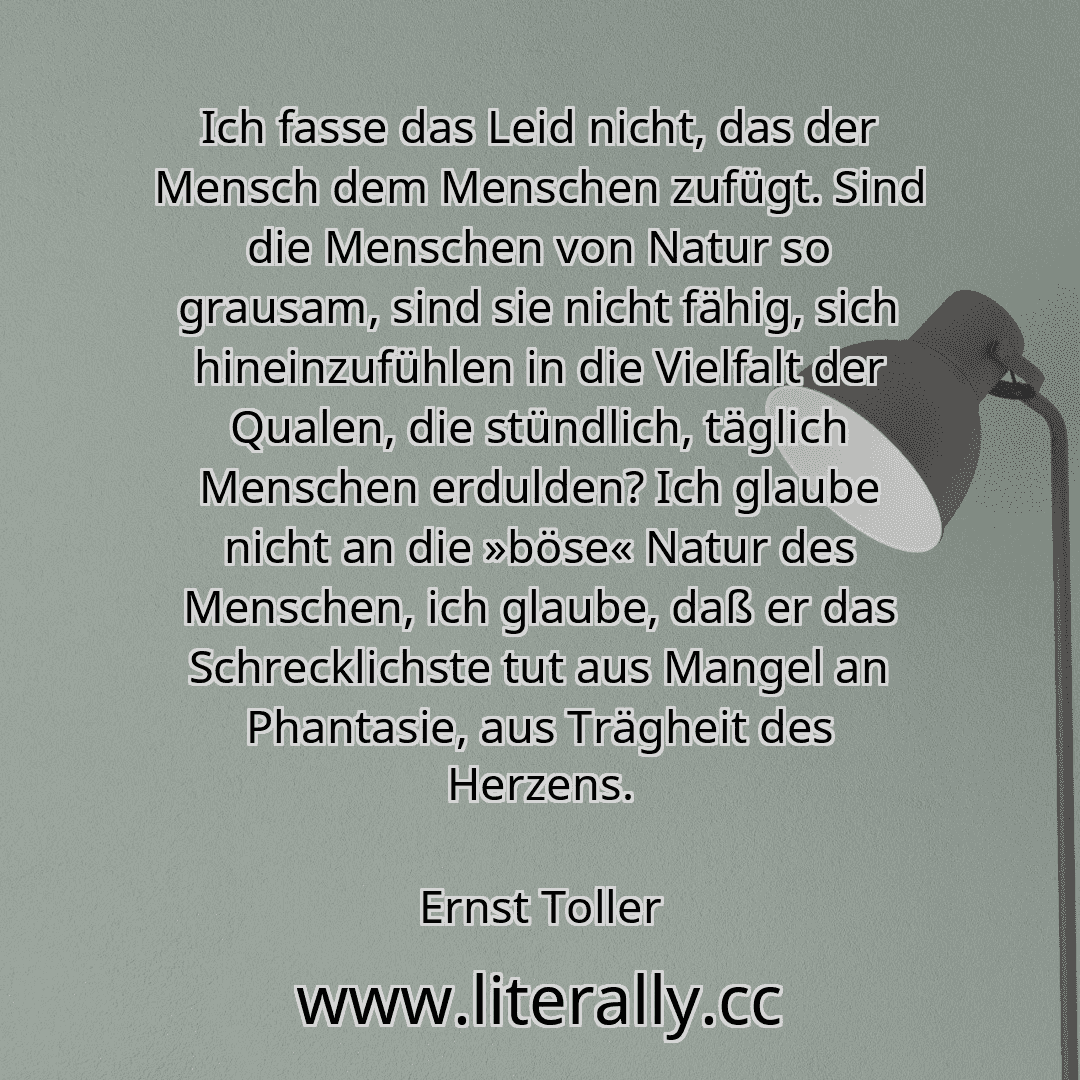 Ich fasse das Leid nicht, das der Mensch dem Menschen zufügt. Sind die Menschen von Natur so grausam, sind sie nicht fähig, sich hineinzufühlen in die Vielfalt der Qualen, die stündlich, täglich Menschen erdulden? Ich glaube nicht an die »böse« Natur des Menschen, ich glaube, daß er das Schrecklichste tut aus Mangel an Phantasie, aus Trägheit des Herzens.
Ernst Toller
