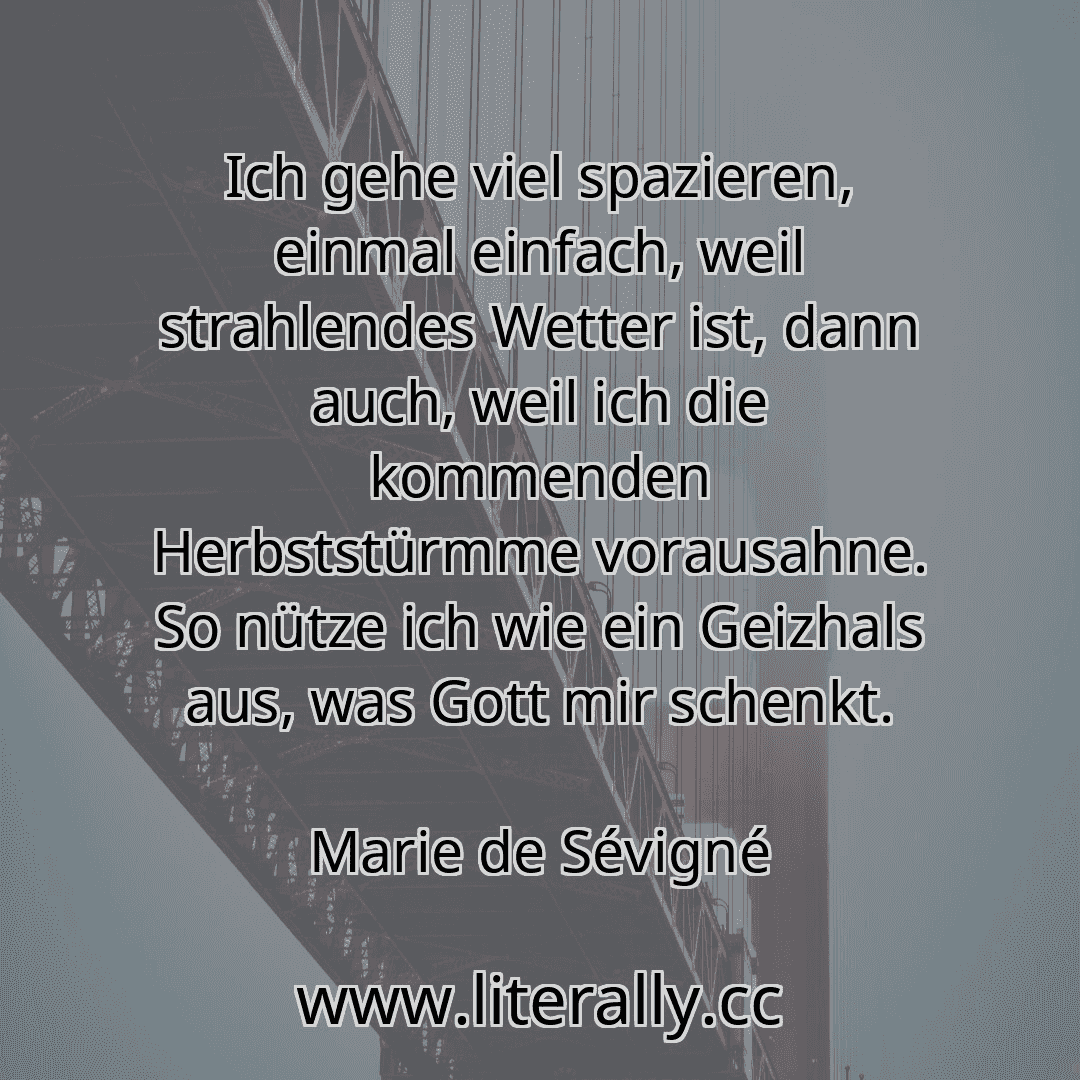 Ich gehe viel spazieren, einmal einfach, weil strahlendes Wetter ist, dann auch, weil ich die kommenden Herbststürmme vorausahne. So nütze ich wie ein Geizhals aus, was Gott mir schenkt.
Marie de Sévigné
