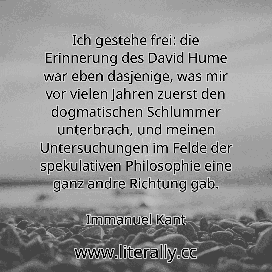 Ich gestehe frei: die Erinnerung des David Hume war eben dasjenige, was mir vor vielen Jahren zuerst den dogmatischen Schlummer unterbrach, und meinen Untersuchungen im Felde der spekulativen Philosophie eine ganz andre Richtung gab.
Immanuel Kant
