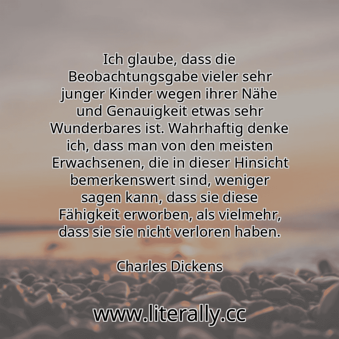 Ich glaube, dass die Beobachtungsgabe vieler sehr junger Kinder wegen ihrer Nähe und Genauigkeit etwas sehr Wunderbares ist. Wahrhaftig denke ich, dass man von den meisten Erwachsenen, die in dieser Hinsicht bemerkenswert sind, weniger sagen kann, dass sie diese Fähigkeit erworben, als vielmehr, dass sie sie nicht verloren haben.
Charles Dickens
Ich glaube, dass die Beobachtungsgabe vieler sehr junger Kinder wegen ihrer Nähe und Genauigkeit etwas sehr Wunderbares ist. Wahrhaftig denke ich, dass man von den meisten Erwachsenen, die in dieser Hinsicht bemerkenswert sind, weniger sagen kann, dass sie diese Fähigkeit erworben, als vielmehr, dass sie sie nicht verloren haben.
Charles Dickens