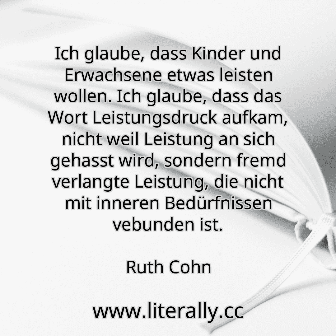 Ich glaube, dass Kinder und Erwachsene etwas leisten wollen. Ich glaube, dass das Wort Leistungsdruck aufkam, nicht weil Leistung an sich gehasst wird, sondern fremd verlangte Leistung, die nicht mit inneren Bedürfnissen vebunden ist.
Ruth Cohn
