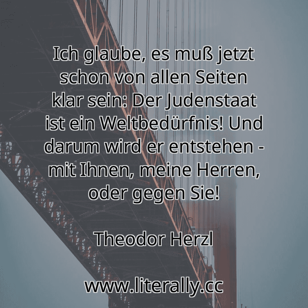 Ich glaube, es muß jetzt schon von allen Seiten klar sein: Der Judenstaat ist ein Weltbedürfnis! Und darum wird er entstehen - mit Ihnen, meine Herren, oder gegen Sie!
Theodor Herzl

