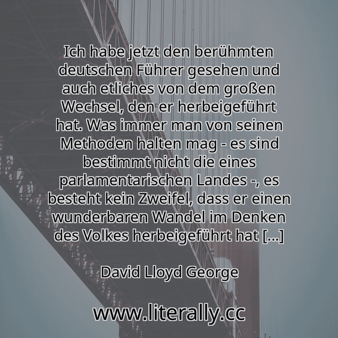 Ich habe jetzt den berühmten deutschen Führer gesehen und auch etliches von dem großen Wechsel, den er herbeigeführt hat. Was immer man von seinen Methoden halten mag - es sind bestimmt nicht die eines parlamentarischen Landes -, es besteht kein Zweifel, dass er einen wunderbaren Wandel im Denken des Volkes herbeigeführt hat [...]
David Lloyd George
