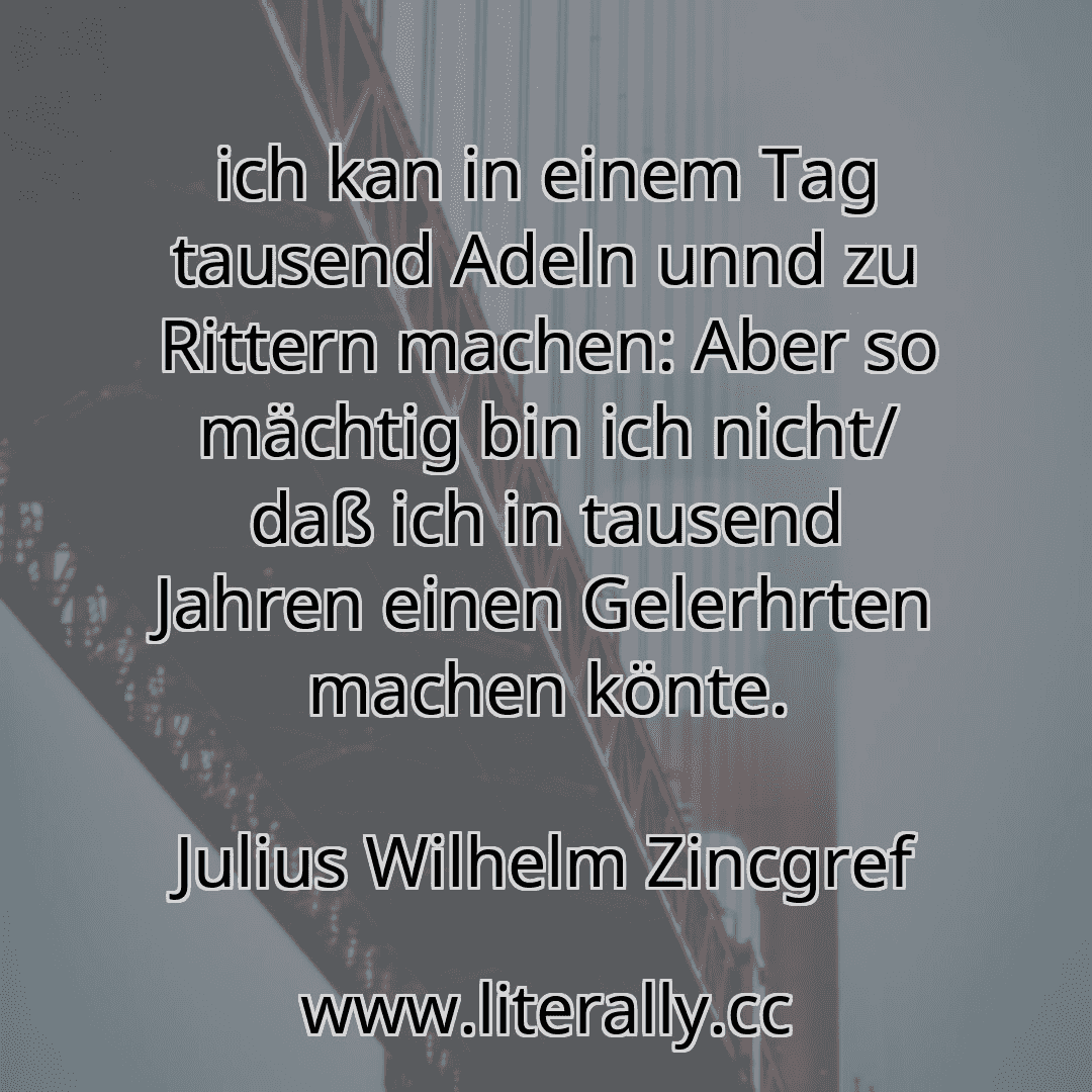 ich kan in einem Tag tausend Adeln unnd zu Rittern machen: Aber so mächtig bin ich nicht/ daß ich in tausend Jahren einen Gelerhrten machen könte.
Julius Wilhelm Zincgref
