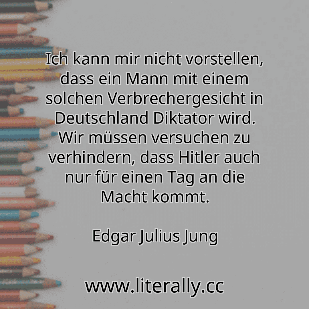 Ich kann mir nicht vorstellen, dass ein Mann mit einem solchen Verbrechergesicht in Deutschland Diktator wird. Wir müssen versuchen zu verhindern, dass Hitler auch nur für einen Tag an die Macht kommt.
Edgar Julius Jung
