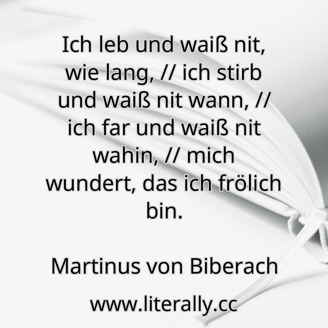 Ich leb und waiß nit, wie lang, // ich stirb und waiß nit wann, // ich far und waiß nit wahin, // mich wundert, das ich frölich bin.
Martinus von Biberach
