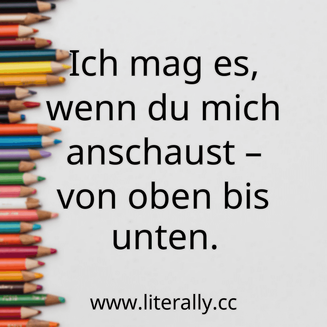 Ich mag es, wenn du mich anschaust – von oben bis unten.
