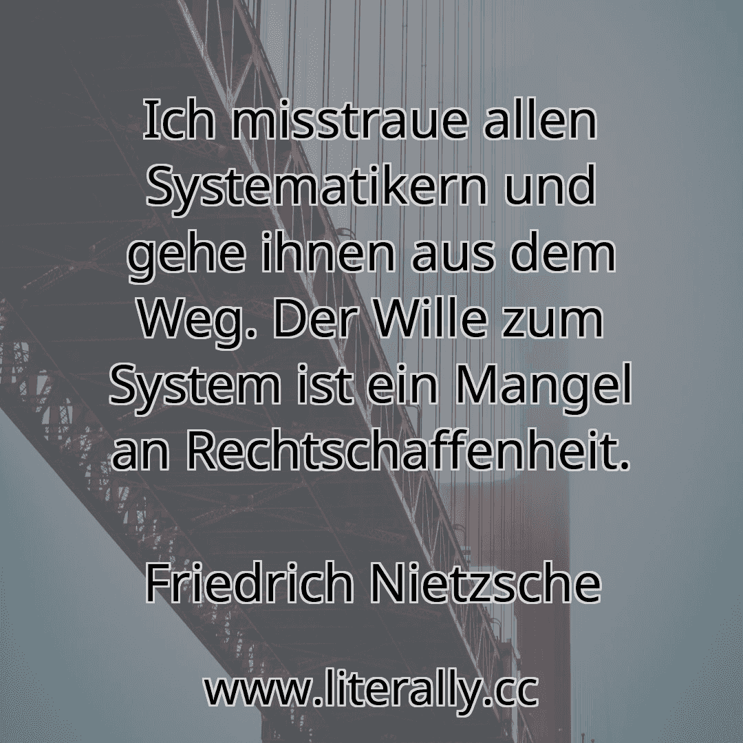 Ich misstraue allen Systematikern und gehe ihnen aus dem Weg. Der Wille zum System ist ein Mangel an Rechtschaffenheit.
Friedrich Nietzsche
