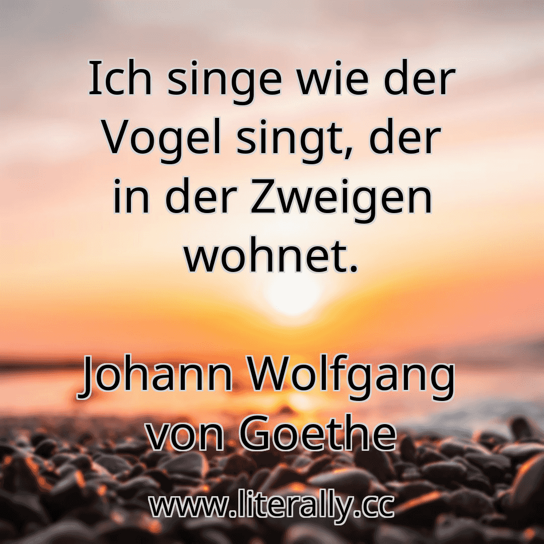 Ich singe wie der Vogel singt, der in der Zweigen wohnet.
Johann Wolfgang von Goethe
