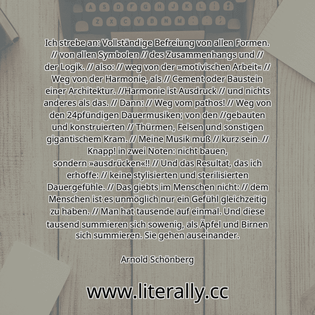 Ich strebe an: Vollständige Befreiung von allen Formen. // von allen Symbolen // des Zusammenhangs und // der Logik. // also: // weg von der »motivischen Arbeit« // Weg von der Harmonie, als // Cement oder Baustein einer Architektur. //Harmonie ist Ausdruck // und nichts anderes als das. // Dann: // Weg vom pathos! // Weg von den 24pfündigen Dauermusiken; von den //gebauten und konstruierten // Th...