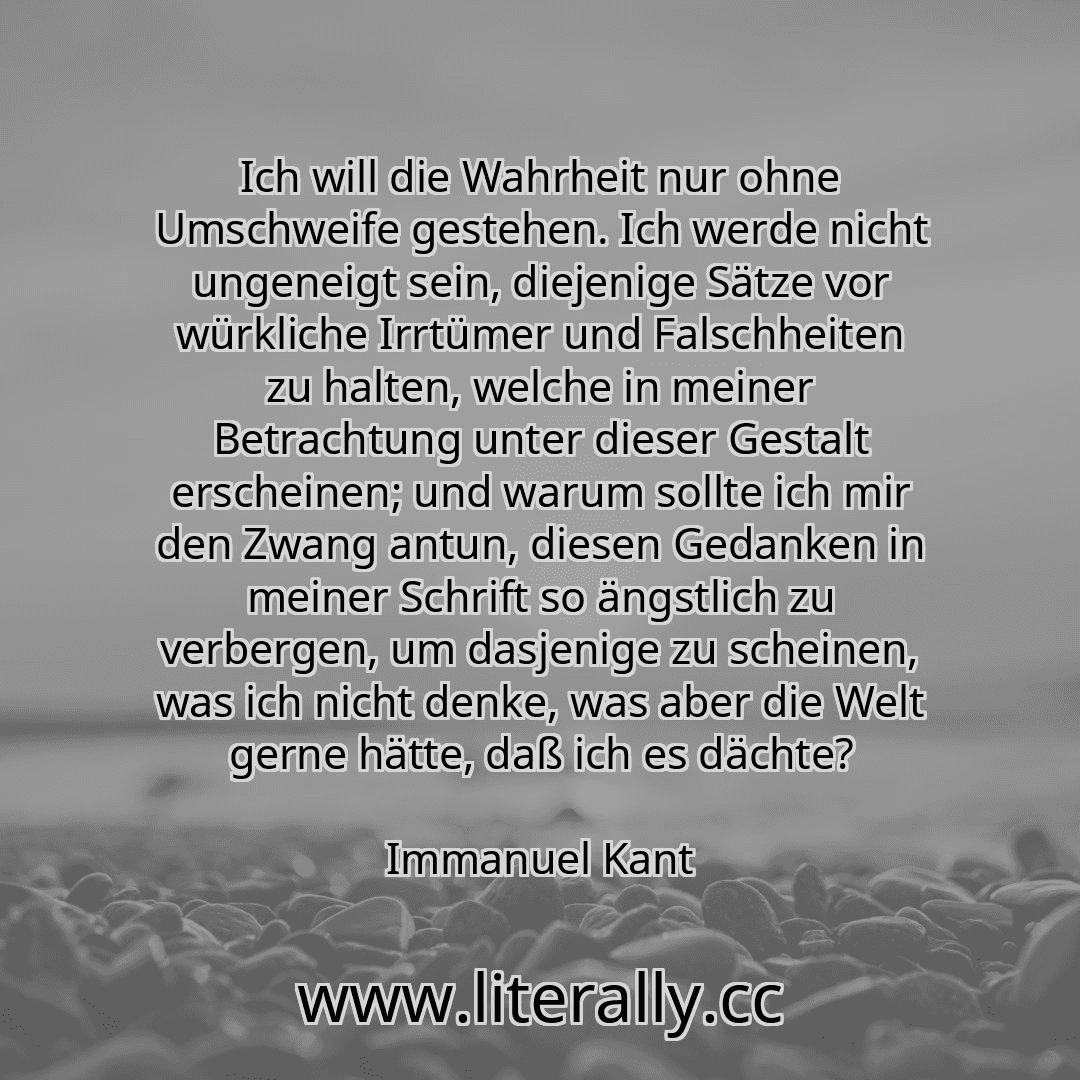 Ich will die Wahrheit nur ohne Umschweife gestehen. Ich werde nicht ungeneigt sein, diejenige Sätze vor würkliche Irrtümer und Falschheiten zu halten, welche in meiner Betrachtung unter dieser Gestalt erscheinen; und warum sollte ich mir den Zwang antun, diesen Gedanken in meiner Schrift so ängstlich zu verbergen, um dasjenige zu scheinen, was ich nicht denke, was aber die Welt gerne hätte, daß ic... Ich will die Wahrheit nur ohne Umschweife gestehen. Ich werde nicht ungeneigt sein, diejenige Sätze vor würkliche Irrtümer und Falschheiten zu halten, welche in meiner Betrachtung unter dieser Gestalt erscheinen; und warum sollte ich mir den Zwang antun, diesen Gedanken in meiner Schrift so ängstlich zu verbergen, um dasjenige zu scheinen, was ich nicht denke, was aber die Welt gerne hätte, daß ic...