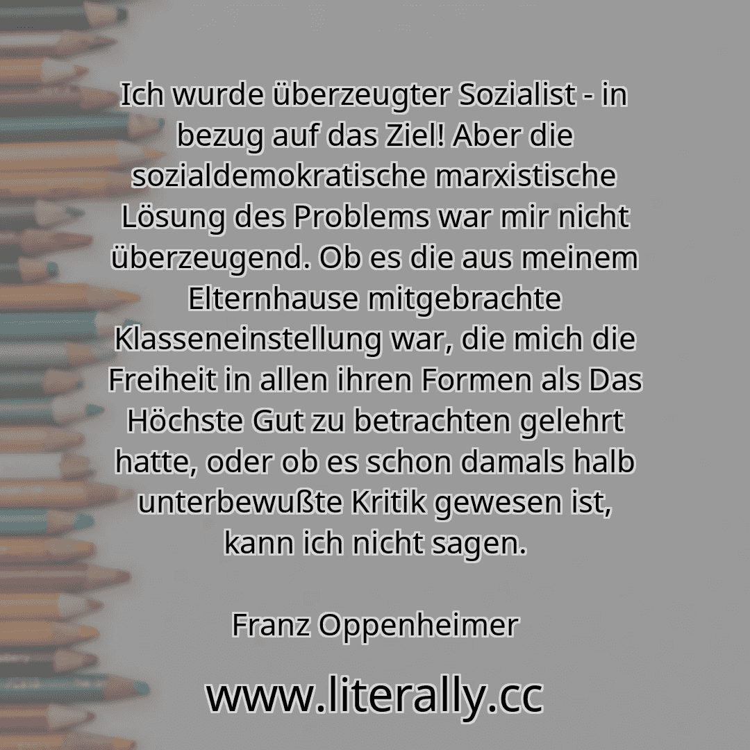 Ich wurde überzeugter Sozialist - in bezug auf das Ziel! Aber die sozialdemokratische marxistische Lösung des Problems war mir nicht überzeugend. Ob es die aus meinem Elternhause mitgebrachte Klasseneinstellung war, die mich die Freiheit in allen ihren Formen als Das Höchste Gut zu betrachten gelehrt hatte, oder ob es schon damals halb unterbewußte Kritik gewesen ist, kann ich nicht sagen.
Franz O...
