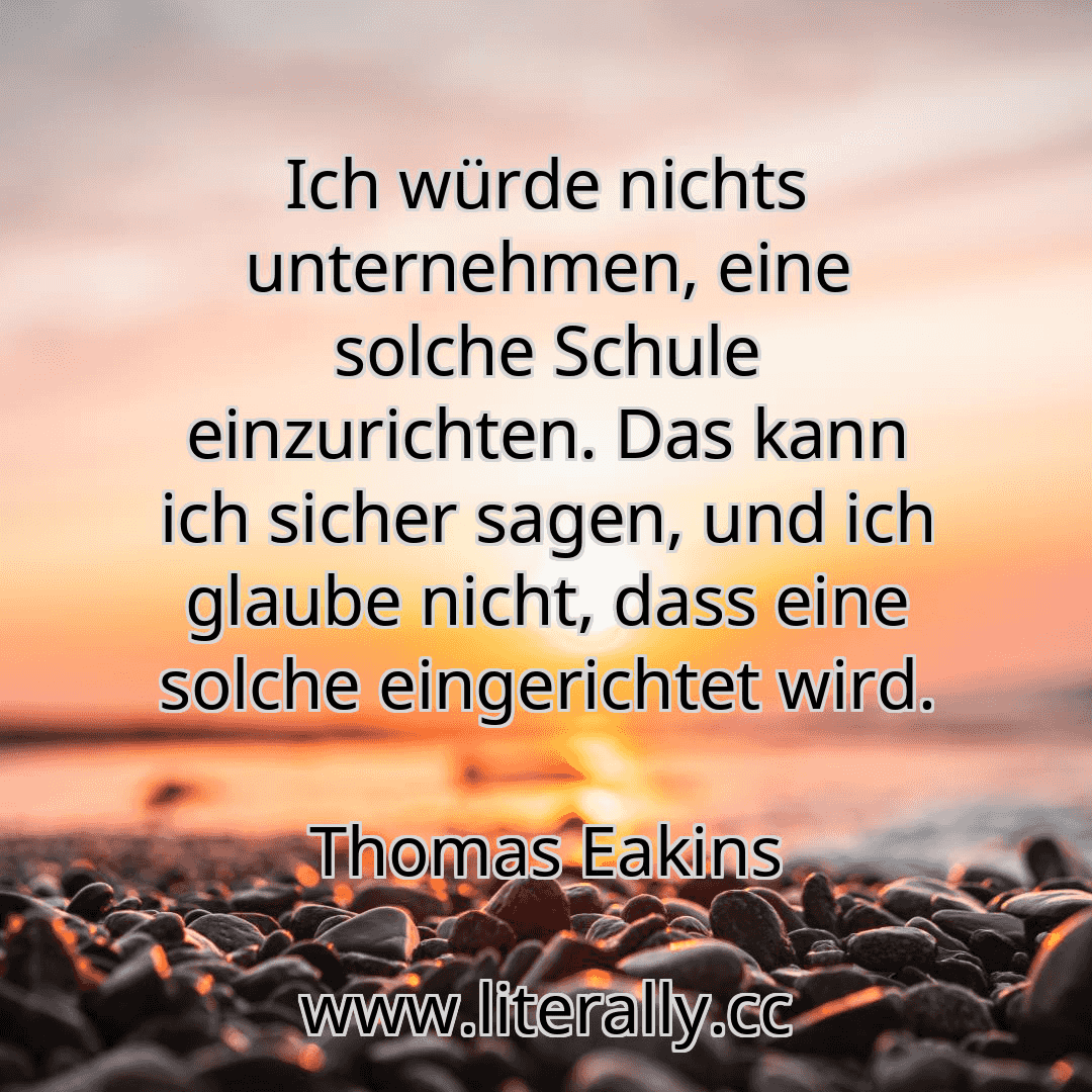 Ich würde nichts unternehmen, eine solche Schule einzurichten. Das kann ich sicher sagen, und ich glaube nicht, dass eine solche eingerichtet wird.
Thomas Eakins
