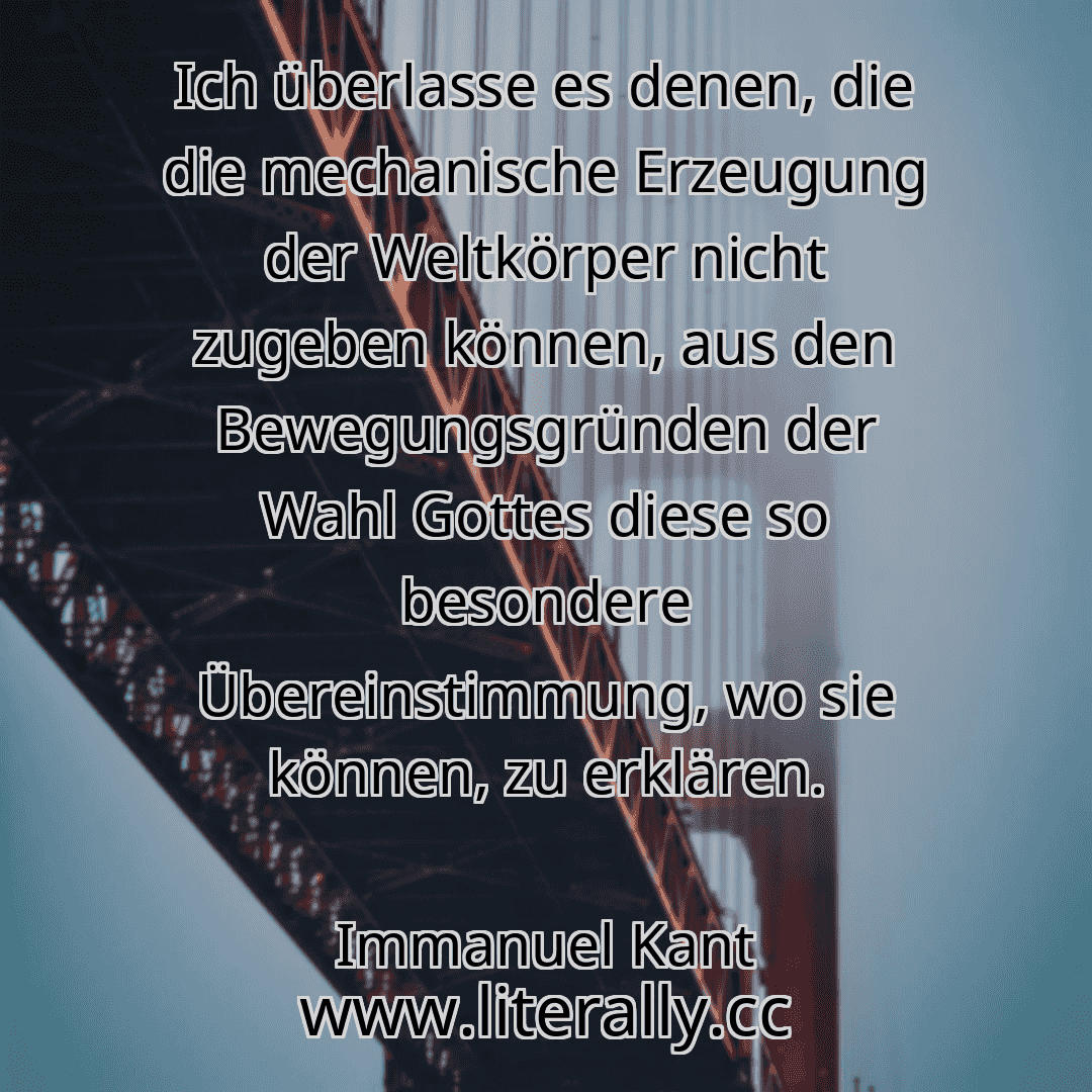 Ich überlasse es denen, die die mechanische Erzeugung der Weltkörper nicht zugeben können, aus den Bewegungsgründen der Wahl Gottes diese so besondere Übereinstimmung, wo sie können, zu erklären.
Immanuel Kant

