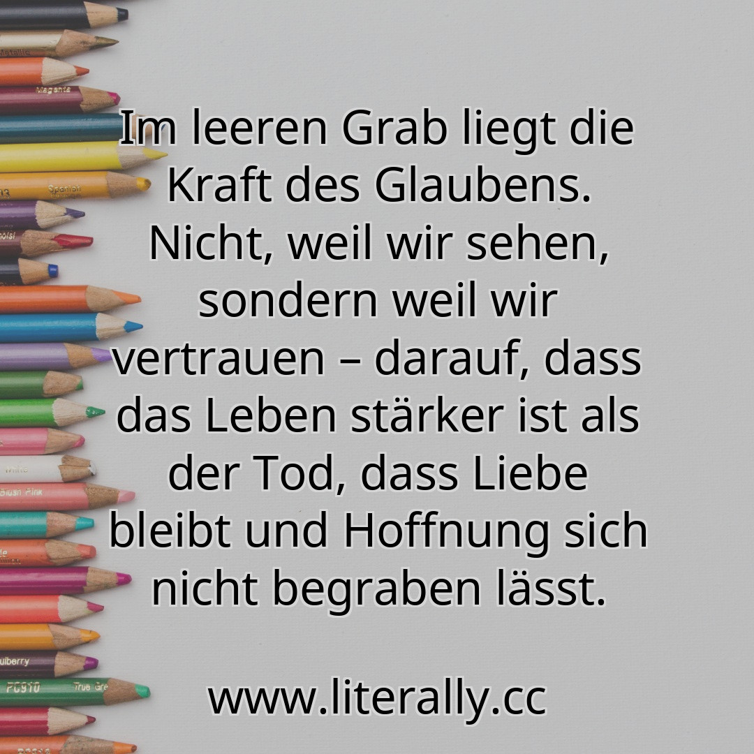 Im leeren Grab liegt die Kraft des Glaubens. Nicht, weil wir sehen, sondern weil wir vertrauen – darauf, dass das Leben stärker ist als der Tod, dass Liebe bleibt und Hoffnung sich nicht begraben lässt.
