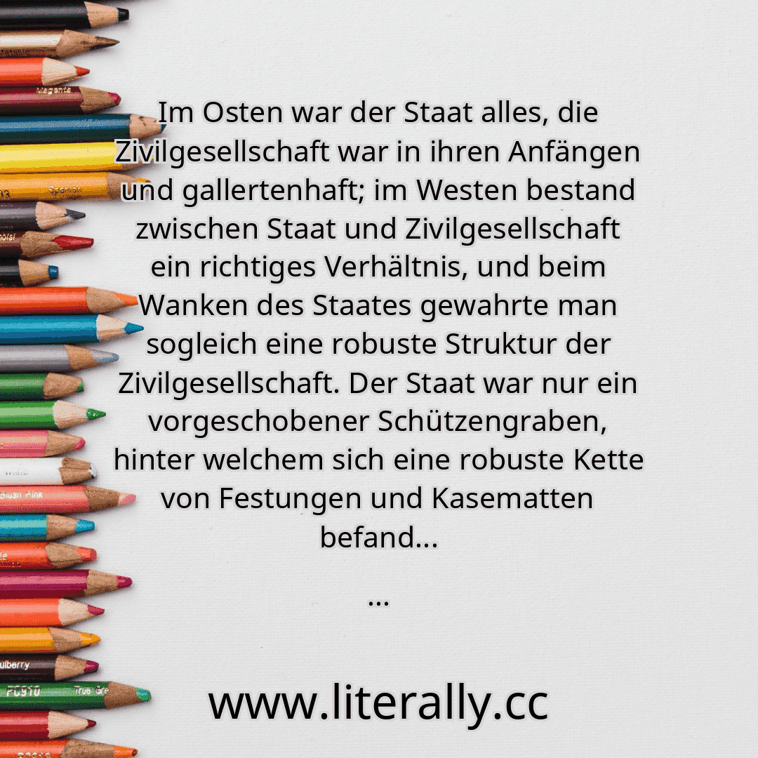 Im Osten war der Staat alles, die Zivilgesellschaft war in ihren Anfängen und gallertenhaft; im Westen bestand zwischen Staat und Zivilgesellschaft ein richtiges Verhältnis, und beim Wanken des Staates gewahrte man sogleich eine robuste Struktur der Zivilgesellschaft. Der Staat war nur ein vorgeschobener Schützengraben, hinter welchem sich eine robuste Kette von Festungen und Kasematten befand...
...