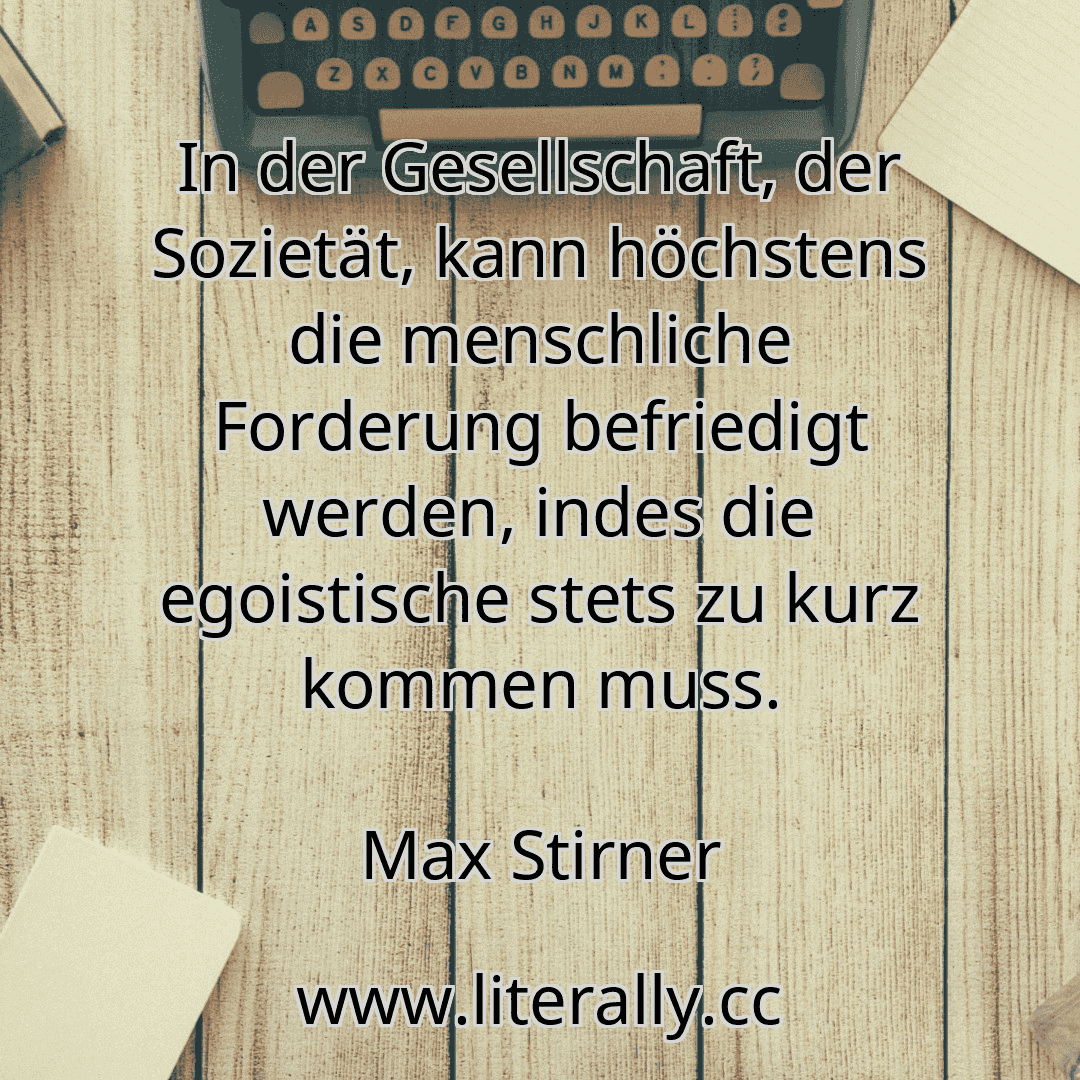 In der Gesellschaft, der Sozietät, kann höchstens die menschliche Forderung befriedigt werden, indes die egoistische stets zu kurz kommen muss.
Max Stirner
