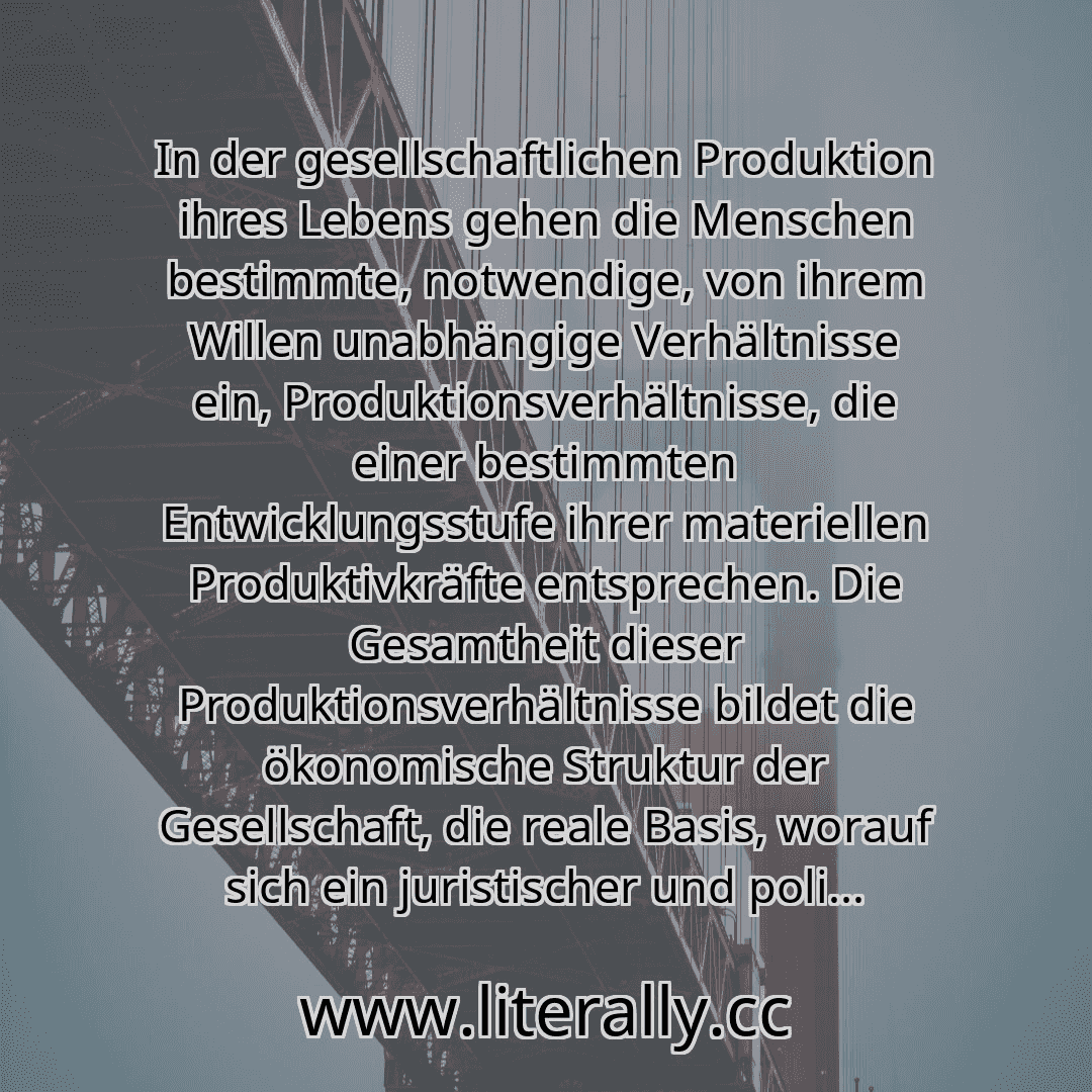 In der gesellschaftlichen Produktion ihres Lebens gehen die Menschen bestimmte, notwendige, von ihrem Willen unabhängige Verhältnisse ein, Produktionsverhältnisse, die einer bestimmten Entwicklungsstufe ihrer materiellen Produktivkräfte entsprechen. Die Gesamtheit dieser Produktionsverhältnisse bildet die ökonomische Struktur der Gesellschaft, die reale Basis, worauf sich ein juristischer und poli...