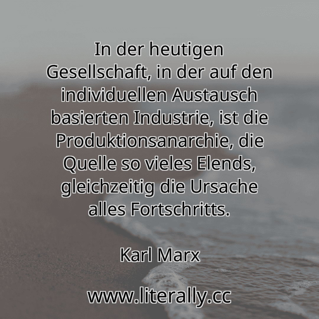 In der heutigen Gesellschaft, in der auf den individuellen Austausch basierten Industrie, ist die Produktionsanarchie, die Quelle so vieles Elends, gleichzeitig die Ursache alles Fortschritts.
Karl Marx
