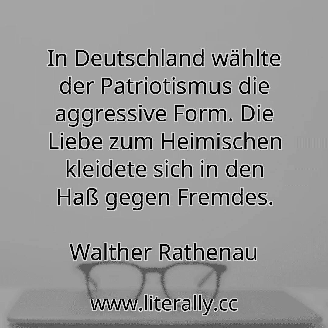 In Deutschland wählte der Patriotismus die aggressive Form. Die Liebe zum Heimischen kleidete sich in den Haß gegen Fremdes.
Walther Rathenau
