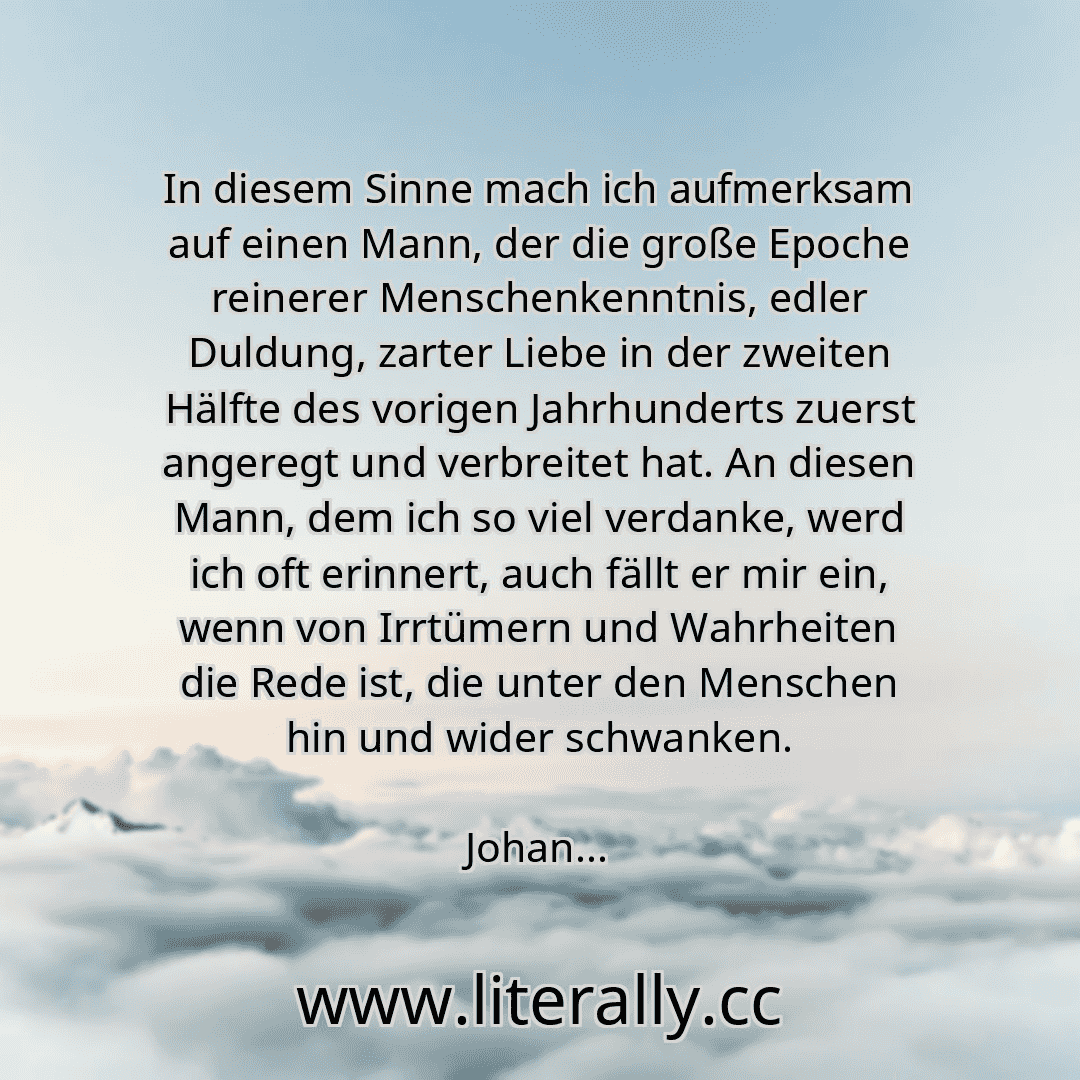 In diesem Sinne mach ich aufmerksam auf einen Mann, der die große Epoche reinerer Menschenkenntnis, edler Duldung, zarter Liebe in der zweiten Hälfte des vorigen Jahrhunderts zuerst angeregt und verbreitet hat. An diesen Mann, dem ich so viel verdanke, werd ich oft erinnert, auch fällt er mir ein, wenn von Irrtümern und Wahrheiten die Rede ist, die unter den Menschen hin und wider schwanken.
Johan...