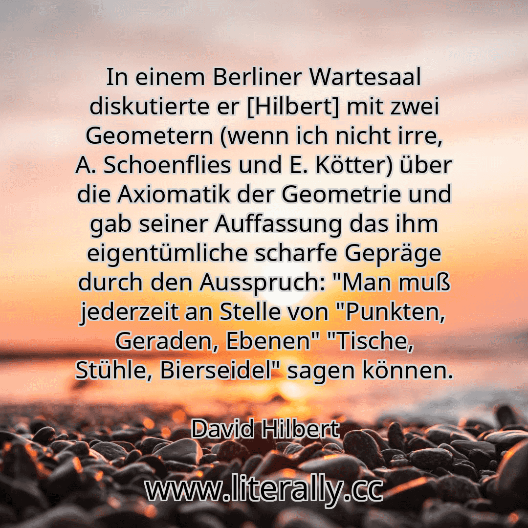 In einem Berliner Wartesaal diskutierte er [Hilbert] mit zwei Geometern (wenn ich nicht irre, A. Schoenflies und E. Kötter) über die Axiomatik der Geometrie und gab seiner Auffassung das ihm eigentümliche scharfe Gepräge durch den Ausspruch: "Man muß jederzeit an Stelle von "Punkten, Geraden, Ebenen" "Tische, Stühle, Bierseidel" sagen können.
David Hilbert
