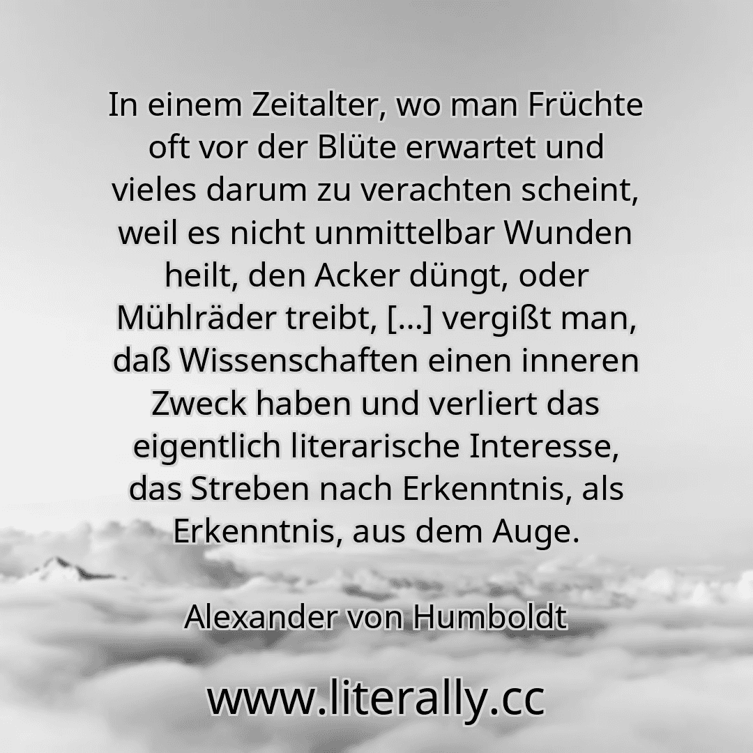 In einem Zeitalter, wo man Früchte oft vor der Blüte erwartet und vieles darum zu verachten scheint, weil es nicht unmittelbar Wunden heilt, den Acker düngt, oder Mühlräder treibt, […] vergißt man, daß Wissenschaften einen inneren Zweck haben und verliert das eigentlich literarische Interesse, das Streben nach Erkenntnis, als Erkenntnis, aus dem Auge.
Alexander von Humboldt
