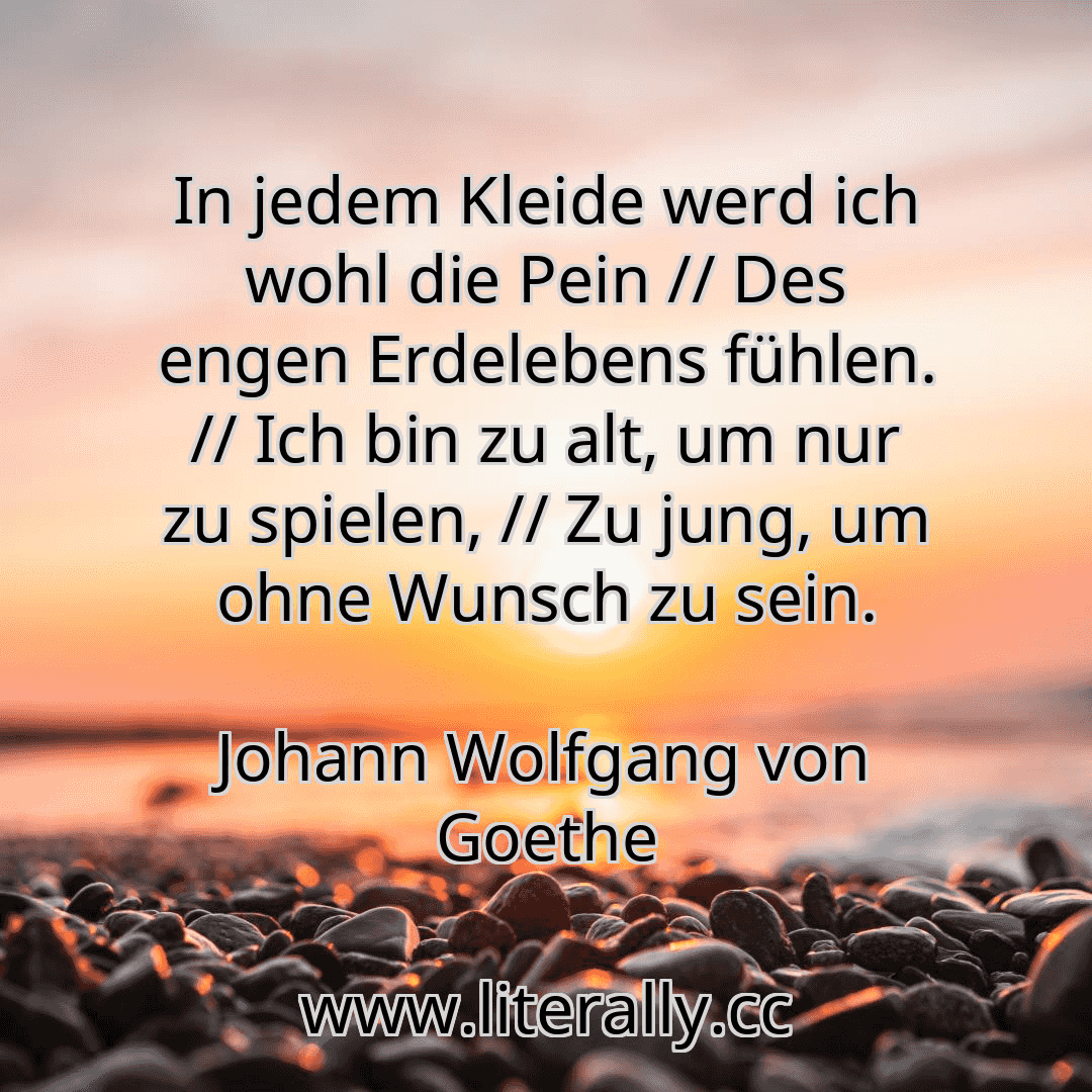 In jedem Kleide werd ich wohl die Pein // Des engen Erdelebens fühlen. // Ich bin zu alt, um nur zu spielen, // Zu jung, um ohne Wunsch zu sein.
Johann Wolfgang von Goethe
