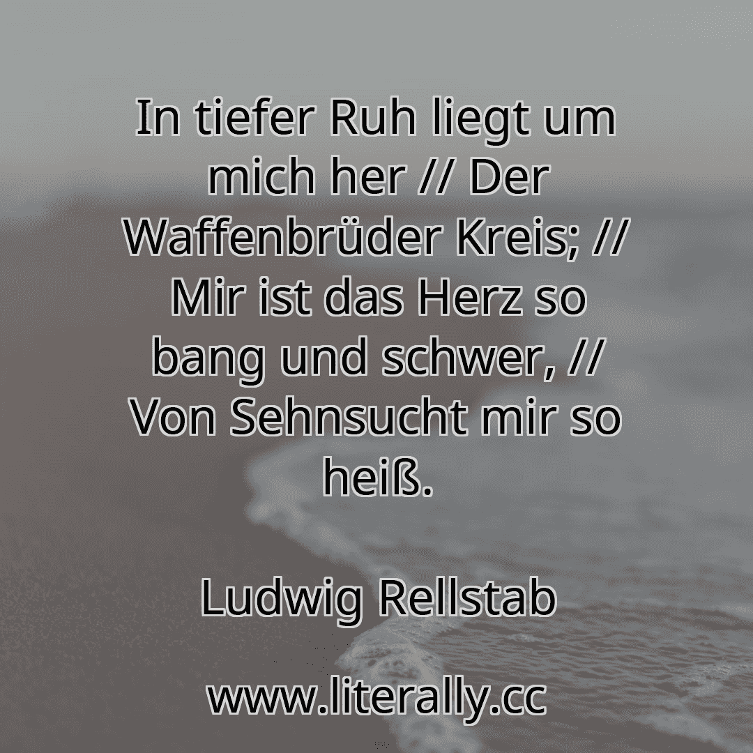 In tiefer Ruh liegt um mich her // Der Waffenbrüder Kreis; // Mir ist das Herz so bang und schwer, // Von Sehnsucht mir so heiß.
Ludwig Rellstab
