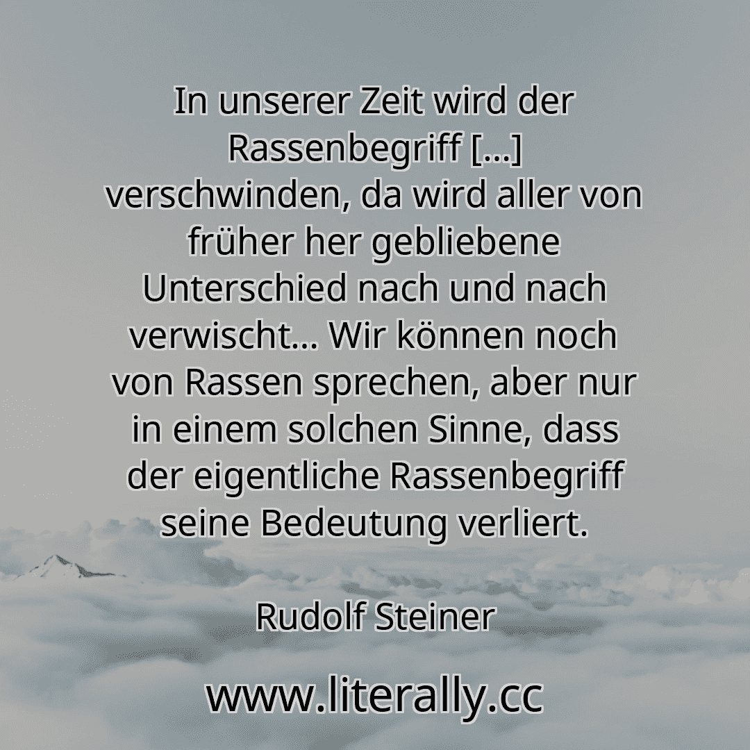 In unserer Zeit wird der Rassenbegriff […] verschwinden, da wird aller von früher her gebliebene Unterschied nach und nach verwischt… Wir können noch von Rassen sprechen, aber nur in einem solchen Sinne, dass der eigentliche Rassenbegriff seine Bedeutung verliert.
Rudolf Steiner
