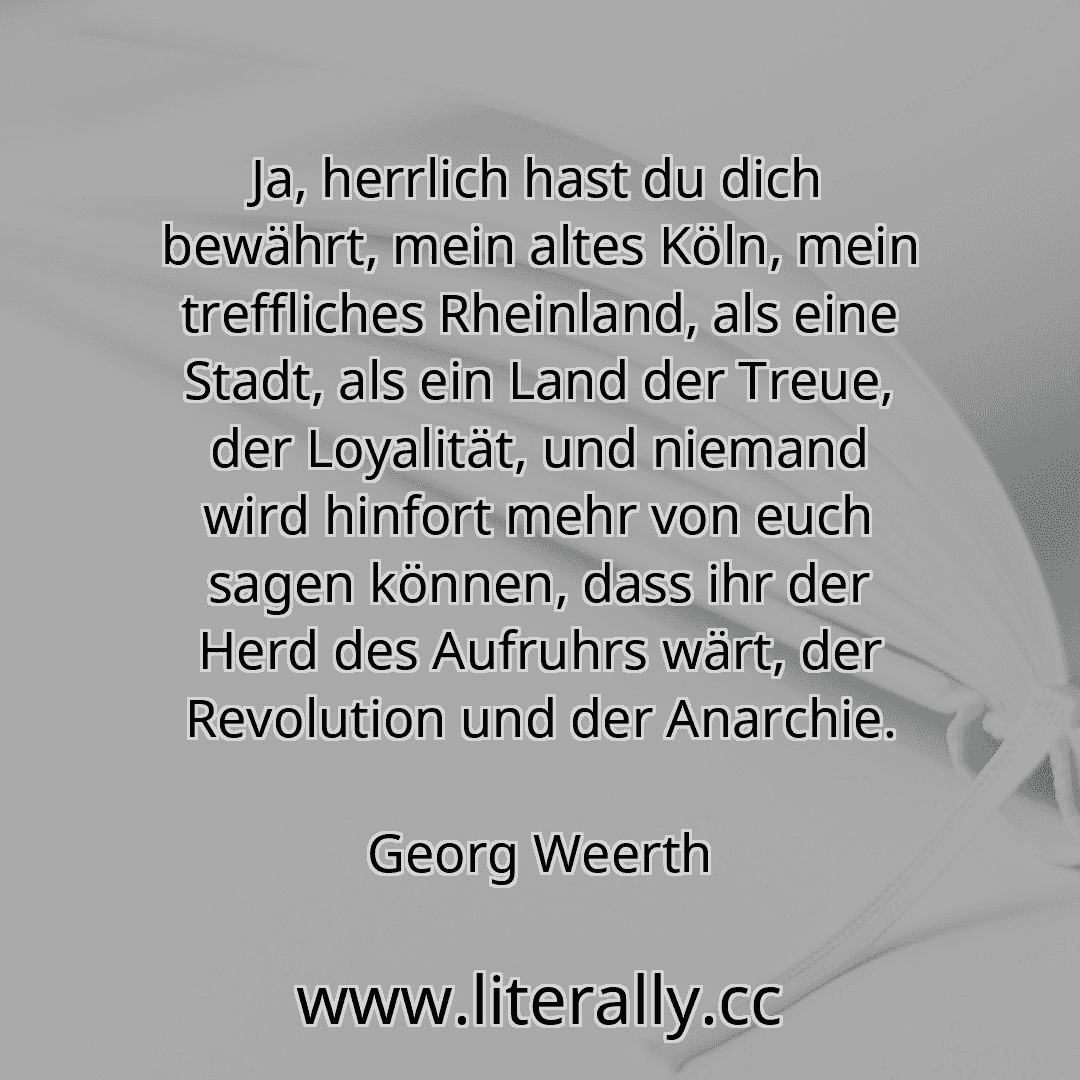 Ja, herrlich hast du dich bewährt, mein altes Köln, mein treffliches Rheinland, als eine Stadt, als ein Land der Treue, der Loyalität, und niemand wird hinfort mehr von euch sagen können, dass ihr der Herd des Aufruhrs wärt, der Revolution und der Anarchie.
Georg Weerth
Ja, herrlich hast du dich bewährt, mein altes Köln, mein treffliches Rheinland, als eine Stadt, als ein Land der Treue, der Loyalität, und niemand wird hinfort mehr von euch sagen können, dass ihr der Herd des Aufruhrs wärt, der Revolution und der Anarchie.
Georg Weerth