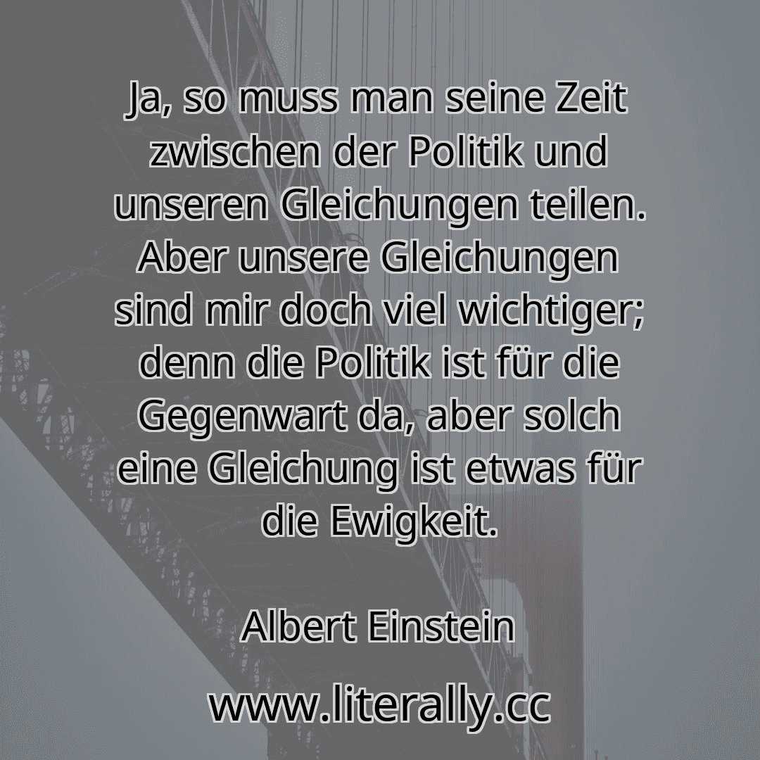 Ja, so muss man seine Zeit zwischen der Politik und unseren Gleichungen teilen. Aber unsere Gleichungen sind mir doch viel wichtiger; denn die Politik ist für die Gegenwart da, aber solch eine Gleichung ist etwas für die Ewigkeit.
Albert Einstein
